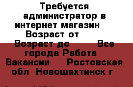 Требуется администратор в интернет магазин.  › Возраст от ­ 22 › Возраст до ­ 40 - Все города Работа » Вакансии   . Ростовская обл.,Новошахтинск г.